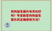 狗狗益生菌片每天吃好吗？专家解答狗狗益生菌片的正确使用方法？