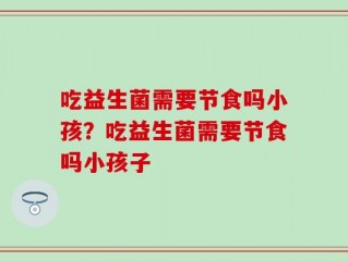 吃益生菌需要节食吗小孩？吃益生菌需要节食吗小孩子
