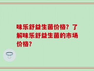 味乐舒益生菌价格？了解味乐舒益生菌的市场价格？
