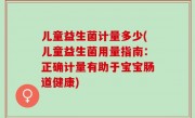 儿童益生菌计量多少(儿童益生菌用量指南：正确计量有助于宝宝肠道健康)