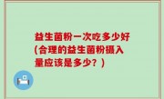 益生菌粉一次吃多少好(合理的益生菌粉摄入量应该是多少？)