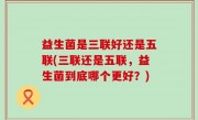 益生菌是三联好还是五联(三联还是五联，益生菌到底哪个更好？)