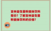 吉林益生菌粉固体饮料报价？了解吉林益生菌粉固体饮料的价格？