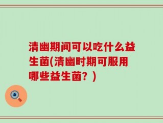 清幽期间可以吃什么益生菌(清幽时期可服用哪些益生菌？)