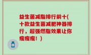 益生菌减脂排行前十(十款益生菌减肥神器排行，超强燃脂效果让你瘦瘦瘦！)