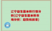 辽宁益生菌米粉行情分析(辽宁益生菌米粉市场分析：趋势和前景)