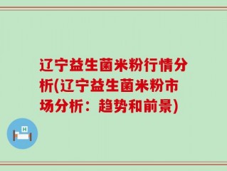 辽宁益生菌米粉行情分析(辽宁益生菌米粉市场分析：趋势和前景)