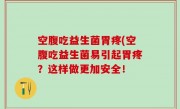 空腹吃益生菌胃疼(空腹吃益生菌易引起胃疼？这样做更加安全！