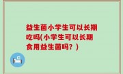 益生菌小学生可以长期吃吗(小学生可以长期食用益生菌吗？)