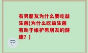 有男朋友为什么要吃益生菌(为什么吃益生菌有助于维护男朋友的健康？)