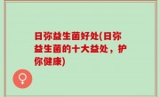 日弥益生菌好处(日弥益生菌的十大益处，护你健康)