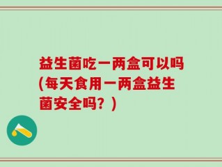 益生菌吃一两盒可以吗(每天食用一两盒益生菌安全吗？)