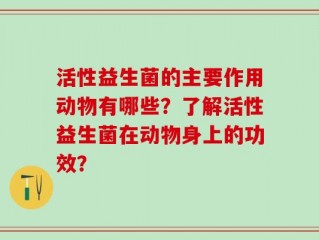 活性益生菌的主要作用动物有哪些？了解活性益生菌在动物身上的功效？