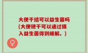 大便干结可以益生菌吗(大便硬干可以通过摄入益生菌得到缓解。)
