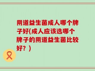 阴道益生菌成人哪个牌子好(成人应该选哪个牌子的阴道益生菌比较好？)