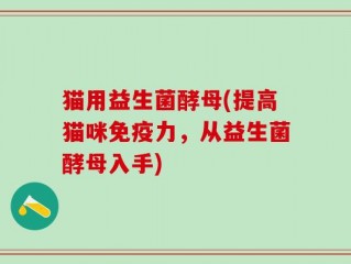 猫用益生菌酵母(提高猫咪免疫力，从益生菌酵母入手)