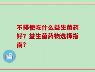 不排便吃什么益生菌药好？益生菌药物选择指南？