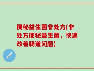 便秘益生菌非处方(非处方便秘益生菌，快速改善肠道问题)