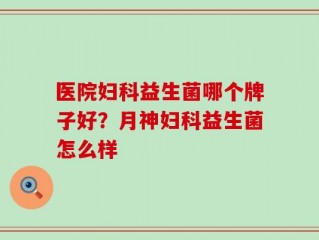 医院妇科益生菌哪个牌子好？月神妇科益生菌怎么样