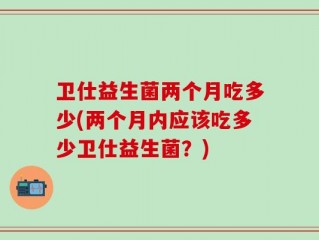 卫仕益生菌两个月吃多少(两个月内应该吃多少卫仕益生菌？)