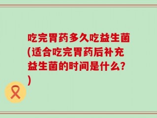 吃完胃药多久吃益生菌(适合吃完胃药后补充益生菌的时间是什么？)
