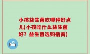 小孩益生菌吃哪种好点儿(小孩吃什么益生菌好？益生菌选购指南)