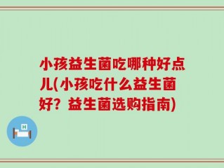 小孩益生菌吃哪种好点儿(小孩吃什么益生菌好？益生菌选购指南)
