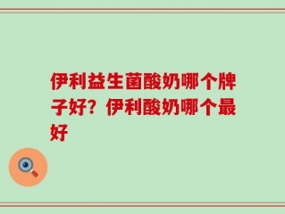 伊利益生菌酸奶哪个牌子好？伊利酸奶哪个最好
