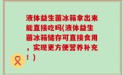 液体益生菌冰箱拿出来能直接吃吗(液体益生菌冰箱储存可直接食用，实现更方便营养补充！)