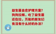 益生菌自愈护理方案？狗狗拉稀，吃了益生菌还在拉，万能的朋友们有没有什么好的办法？