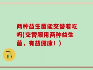 两种益生菌能交替着吃吗(交替服用两种益生菌，有益健康！)