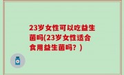 23岁女性可以吃益生菌吗(23岁女性适合食用益生菌吗？)