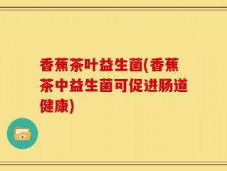 香蕉茶叶益生菌(香蕉茶中益生菌可促进肠道健康)