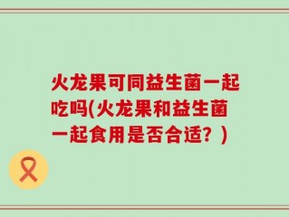 火龙果可同益生菌一起吃吗(火龙果和益生菌一起食用是否合适？)
