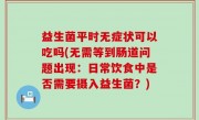 益生菌平时无症状可以吃吗(无需等到肠道问题出现：日常饮食中是否需要摄入益生菌？)