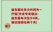 益生菌吃多少时间为一疗程(饮食专家建议：益生菌每次至少4周，建议连续吃两个月)