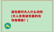 益生菌对大人什么功效(大人食用益生菌的功效有哪些？)