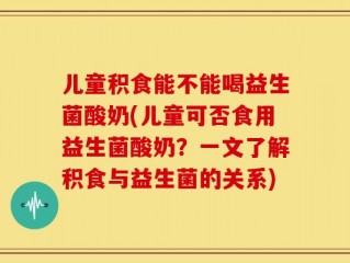 儿童积食能不能喝益生菌酸奶(儿童可否食用益生菌酸奶？一文了解积食与益生菌的关系)