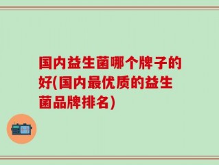 国内益生菌哪个牌子的好(国内最优质的益生菌品牌排名)