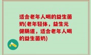 适合老年人喝的益生菌奶(老年轻体，益生元健肠道，适合老年人喝的益生菌奶)