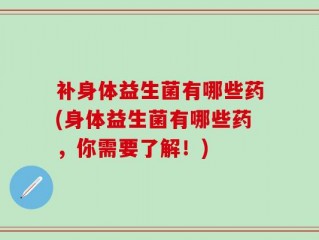 补身体益生菌有哪些药(身体益生菌有哪些药，你需要了解！)