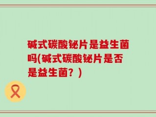 碱式碳酸铋片是益生菌吗(碱式碳酸铋片是否是益生菌？)