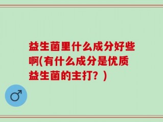 益生菌里什么成分好些啊(有什么成分是优质益生菌的主打？)