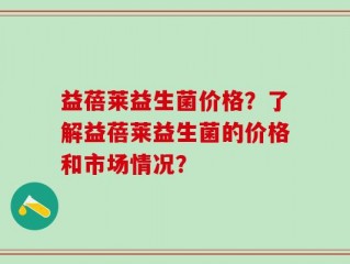 益蓓莱益生菌价格？了解益蓓莱益生菌的价格和市场情况？