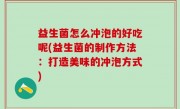 益生菌怎么冲泡的好吃呢(益生菌的制作方法：打造美味的冲泡方式)
