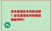 益生菌骆驼羊奶粉品牌？益生菌骆驼奶粉糖尿病能喝吗？