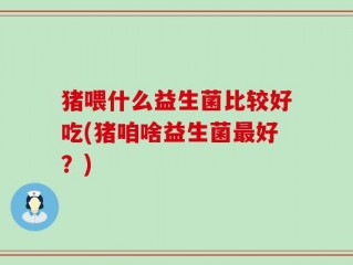 猪喂什么益生菌比较好吃(猪咱啥益生菌最好？)