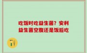 吃饭时吃益生菌？安利益生菌空腹还是饭后吃
