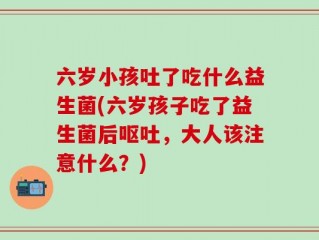六岁小孩吐了吃什么益生菌(六岁孩子吃了益生菌后呕吐，大人该注意什么？)