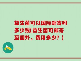 益生菌可以国际邮寄吗多少钱(益生菌可邮寄至国外，费用多少？)